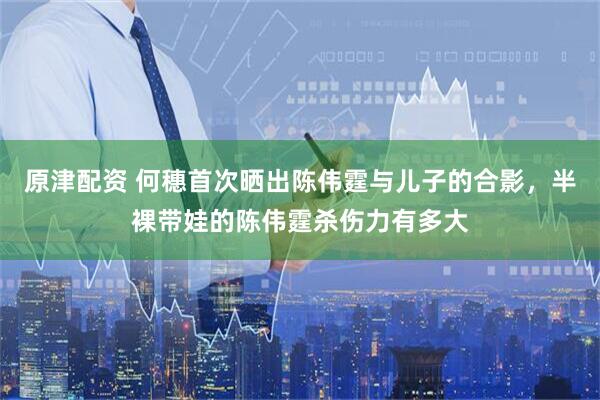 原津配资 何穗首次晒出陈伟霆与儿子的合影，半裸带娃的陈伟霆杀伤力有多大