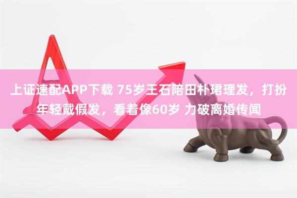 上证速配APP下载 75岁王石陪田朴珺理发，打扮年轻戴假发，看着像60岁 力破离婚传闻