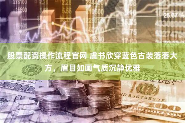 股票配资操作流程官网 虞书欣穿蓝色古装落落大方，眉目如画气质沉静优雅