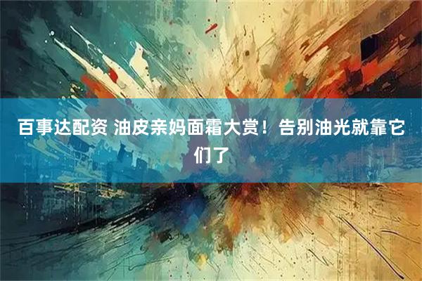 百事达配资 油皮亲妈面霜大赏！告别油光就靠它们了