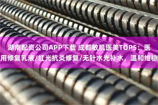 湖南配资公司APP下载 成都敏肌医美TOP5：医用修复乳液/红光抗炎修复/无针水光补水，温和维稳