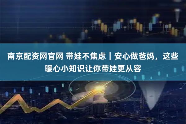 南京配资网官网 带娃不焦虑｜安心做爸妈，这些暖心小知识让你带娃更从容