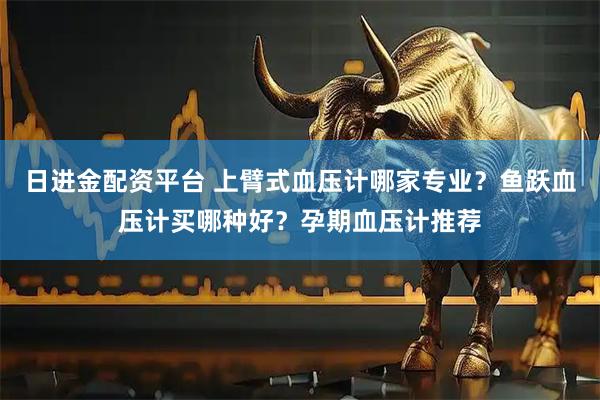 日进金配资平台 上臂式血压计哪家专业？鱼跃血压计买哪种好？孕期血压计推荐