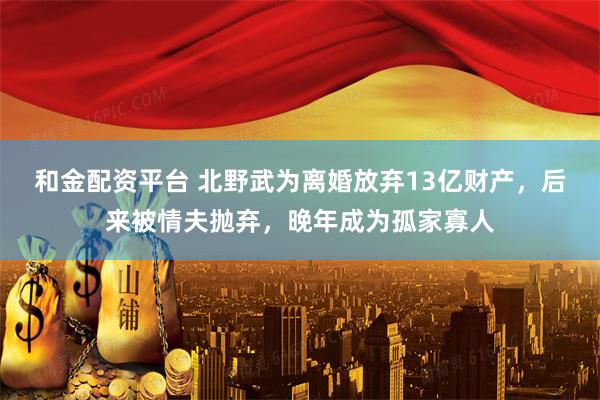 和金配资平台 北野武为离婚放弃13亿财产，后来被情夫抛弃，晚年成为孤家寡人