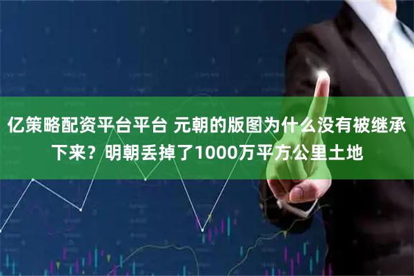 亿策略配资平台平台 元朝的版图为什么没有被继承下来？明朝丢掉了1000万平方公里土地