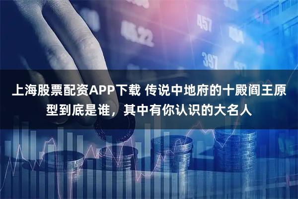 上海股票配资APP下载 传说中地府的十殿阎王原型到底是谁，其中有你认识的大名人