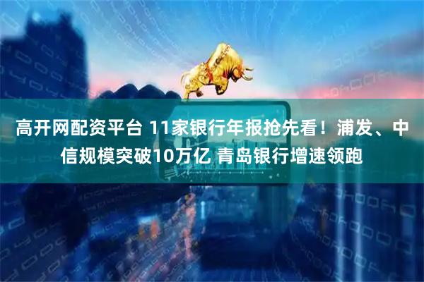 高开网配资平台 11家银行年报抢先看！浦发、中信规模突破10万亿 青岛银行增速领跑
