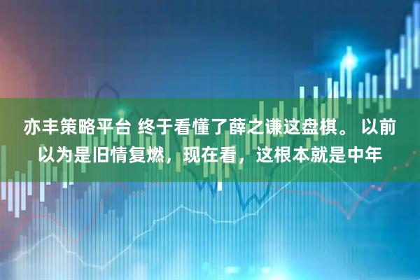 亦丰策略平台 终于看懂了薛之谦这盘棋。 以前以为是旧情复燃，现在看，这根本就是中年