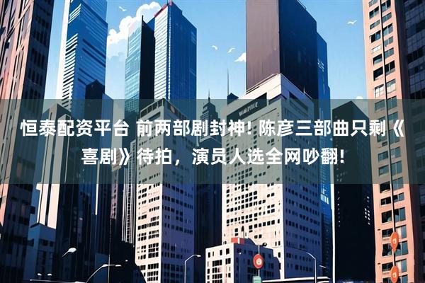 恒泰配资平台 前两部剧封神! 陈彦三部曲只剩《喜剧》待拍，演员人选全网吵翻!