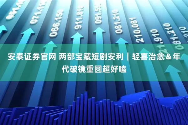 安泰证券官网 两部宝藏短剧安利｜轻喜治愈＆年代破镜重圆超好嗑