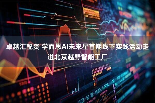 卓越汇配资 学而思AI未来星首期线下实践活动走进北京越野智能工厂