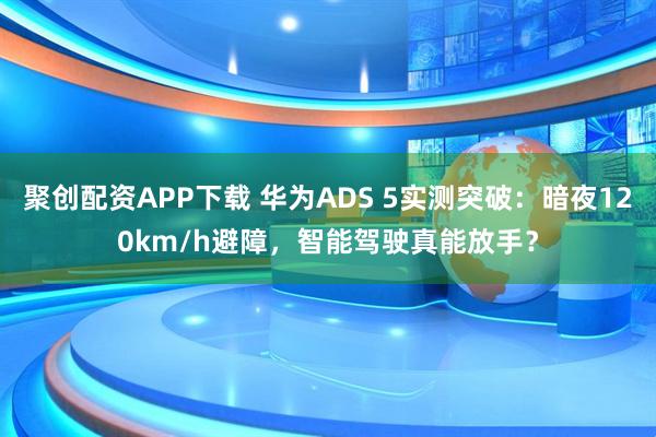 聚创配资APP下载 华为ADS 5实测突破：暗夜120km/h避障，智能驾驶真能放手？